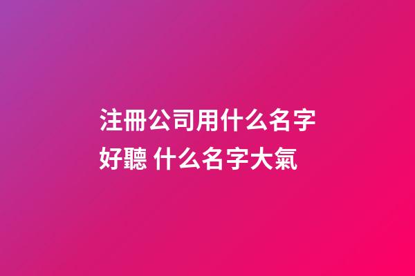 注冊公司用什么名字好聽 什么名字大氣-第1張-公司起名-玄機派